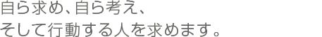 自ら求め、自ら考え、そして行動する人を求めます。